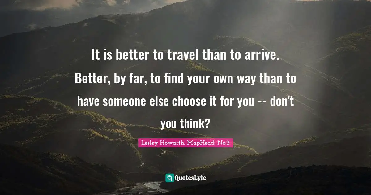 It is better to travel than to arrive. Better, by far, to find your own way than to have someone else choose it for you -- don't you think?