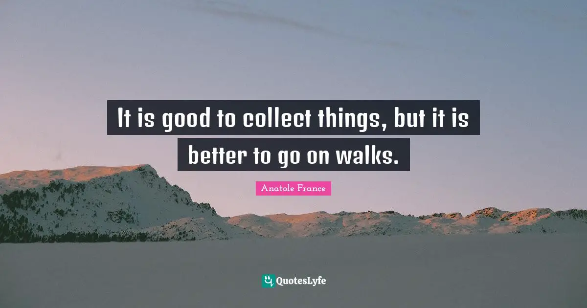 It is good to collect things, but it is better to go on walks.