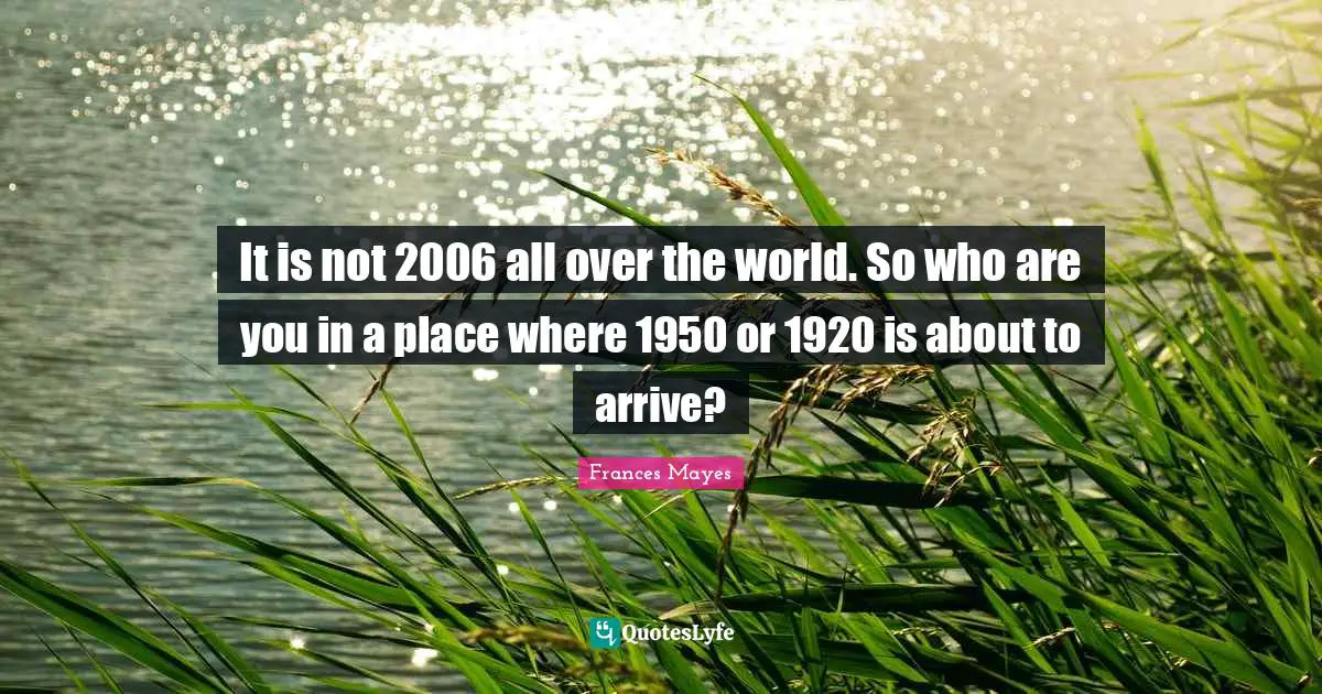 It is not 2006 all over the world. So who are you in a place where 1950 or 1920 is about to arrive?