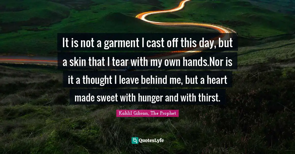 It is not a garment I cast off this day, but a skin that I tear with my own hands.Nor is it a thought I leave behind me, but a heart made sweet with hunger and with thirst.