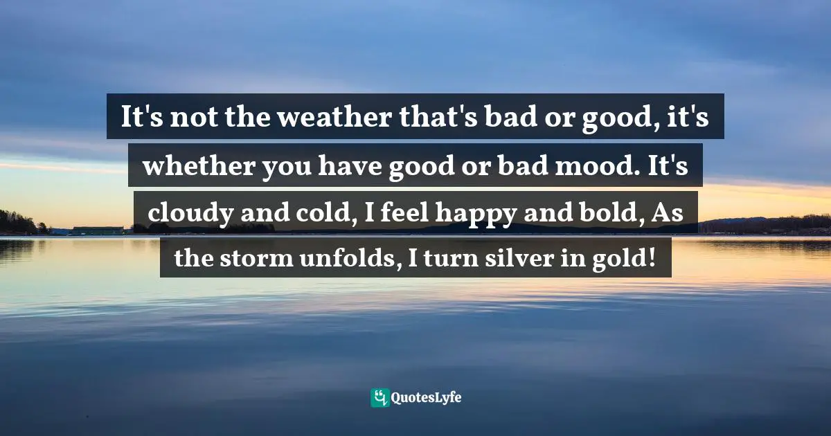 Ana Claudia Antunes Quotes: "It's not the weather that's bad or good, it's whether you have good or bad mood. It's cloudy and cold, I feel happy and bold, As the storm unfolds, I turn silver in gold!"