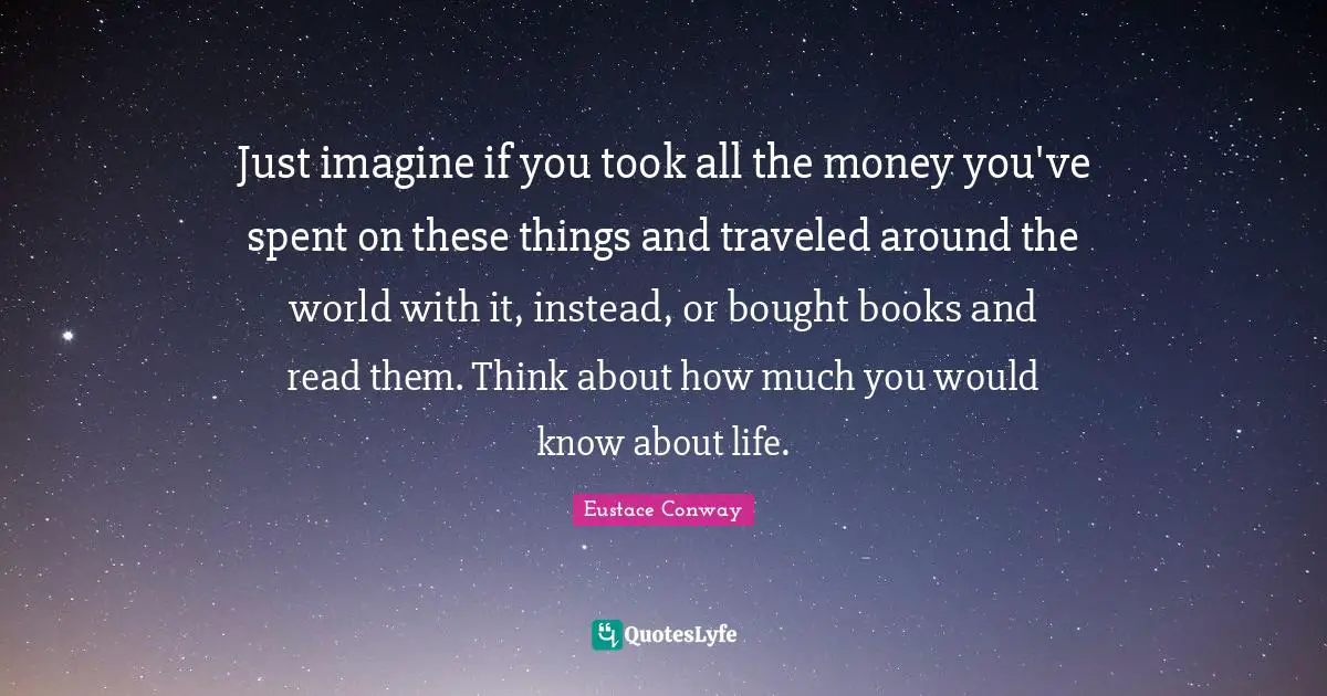 Just imagine if you took all the money you've spent on these things and traveled around the world with it, instead, or bought books and read them. Think about how much you would know about life.
