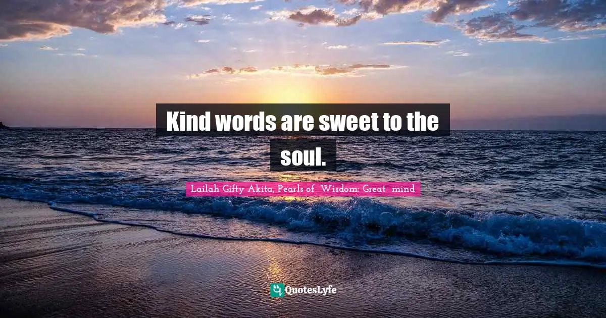 Kind words are sweet to the soul.