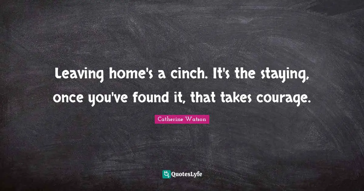 Leaving home's a cinch. It's the staying, once you've found it, that takes courage.