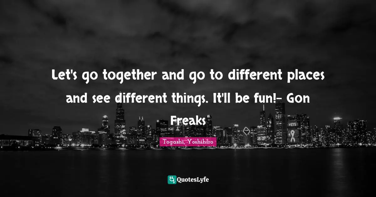 Let's go together and go to different places and see different things. It'll be fun!- Gon Freaks