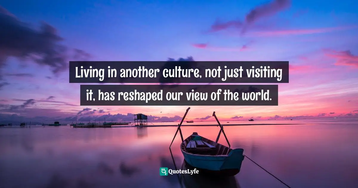Living in another culture, not just visiting it, has reshaped our view of the world.