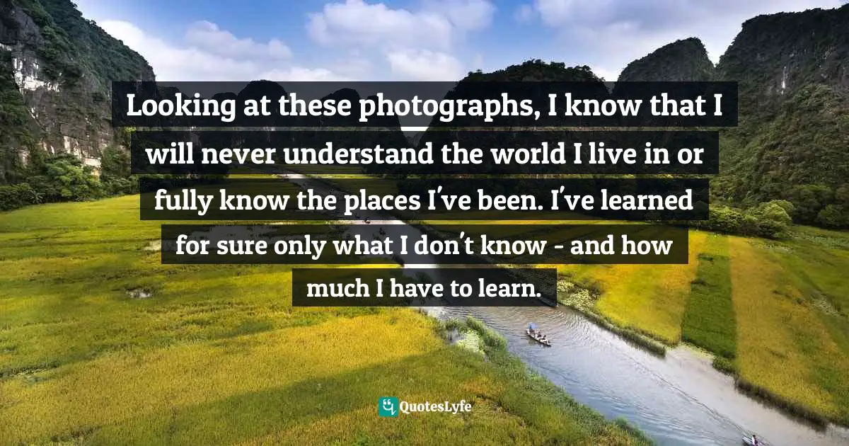 Looking at these photographs, I know that I will never understand the world I live in or fully know the places I've been. I've learned for sure only what I don't know - and how much I have to learn.