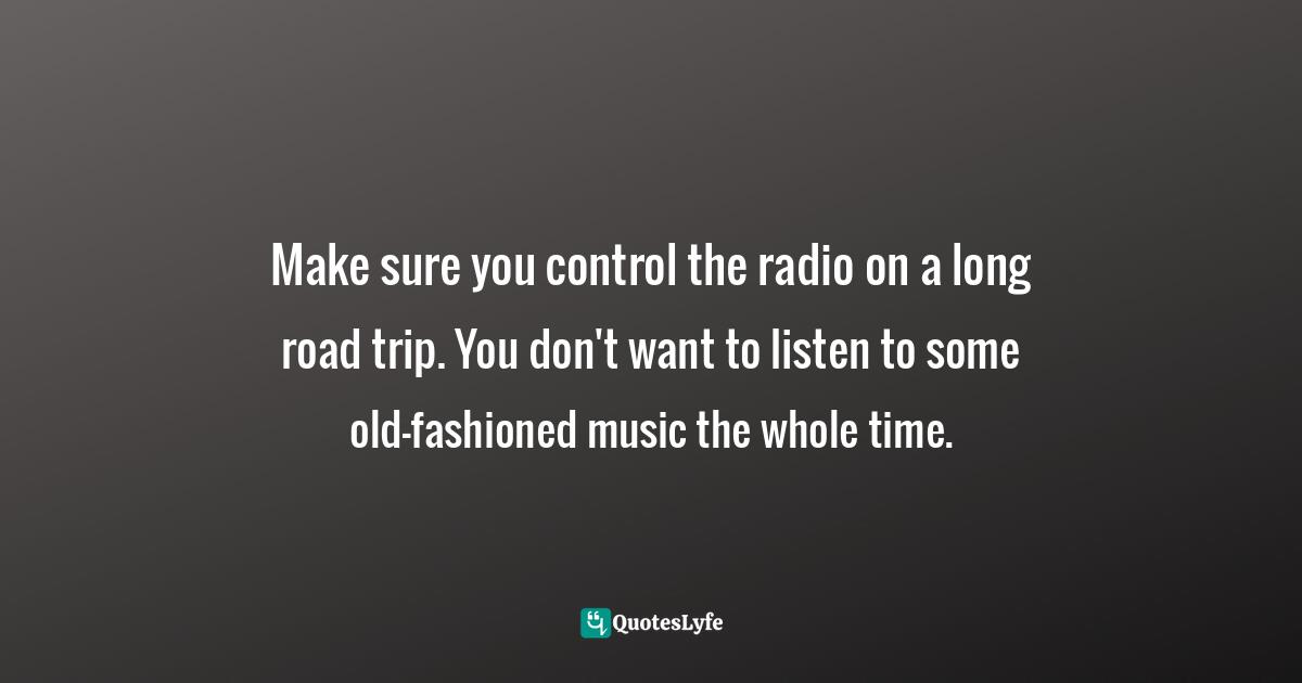Make sure you control the radio on a long road trip. You don't want to listen to some old-fashioned music the whole time.