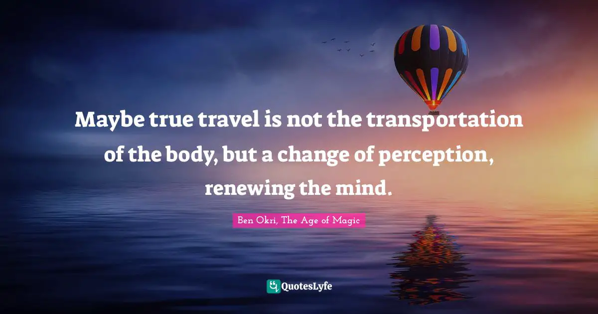 Maybe true travel is not the transportation of the body, but a change of perception, renewing the mind.