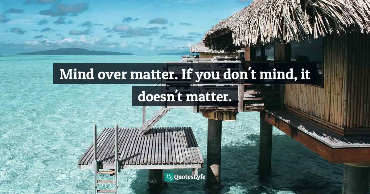 Mind over matter. If you don't mind, it doesn't matter.