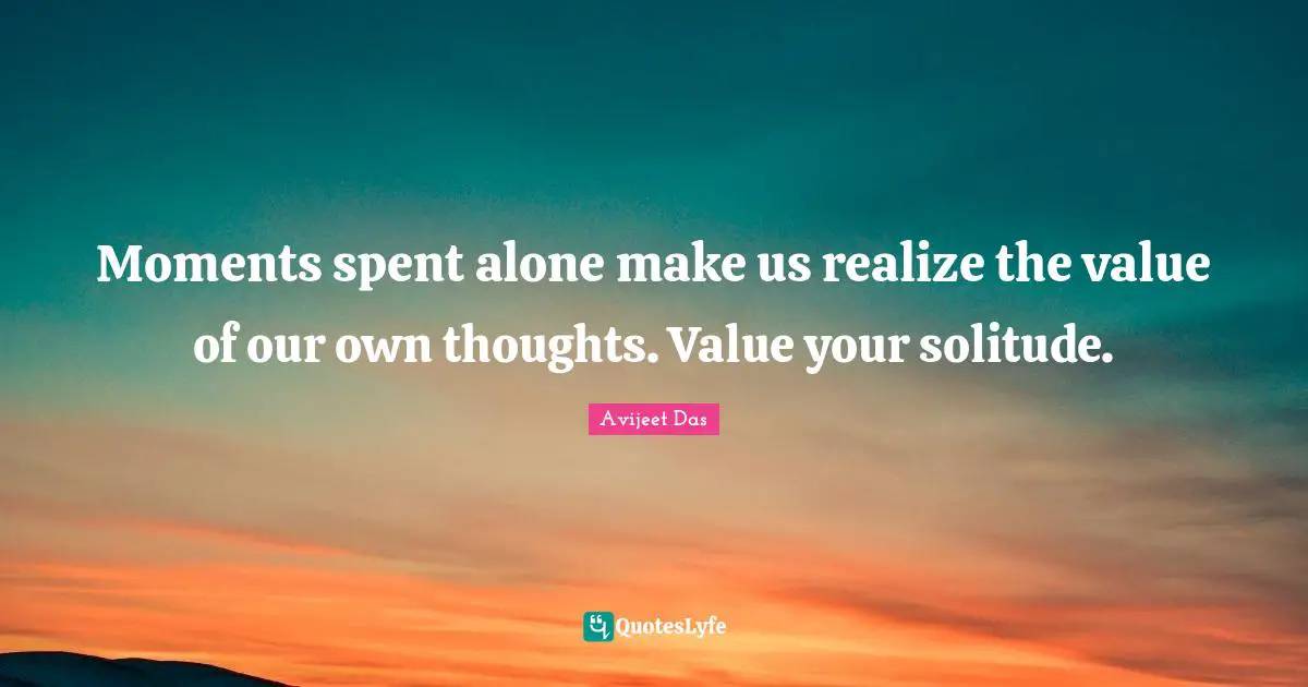 Moments spent alone make us realize the value of our own thoughts. Value your solitude.