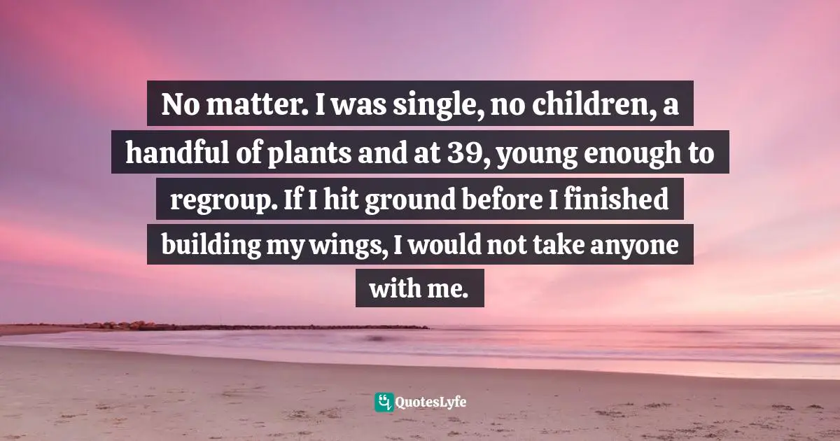 Travel Writing Quotes: "No matter. I was single, no children, a handful of plants and at 39, young enough to regroup. If I hit ground before I finished building my wings, I would not take anyone with me."