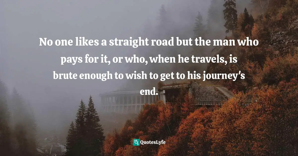 No one likes a straight road but the man who pays for it, or who, when he travels, is brute enough to wish to get to his journey's end.