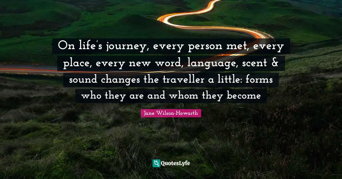 On life’s journey, every person met, every place, every new word, language, scent & sound changes the traveller a little: forms who they are and whom they become