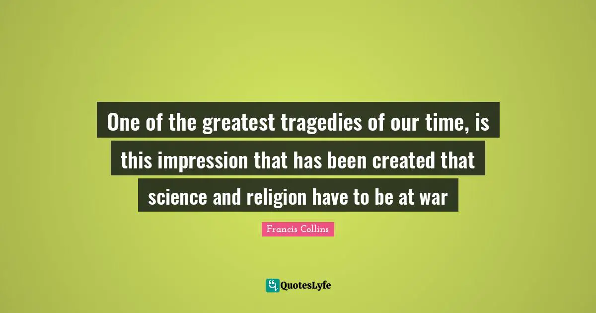 One of the greatest tragedies of our time, is this impression that has been created that science and religion have to be at war