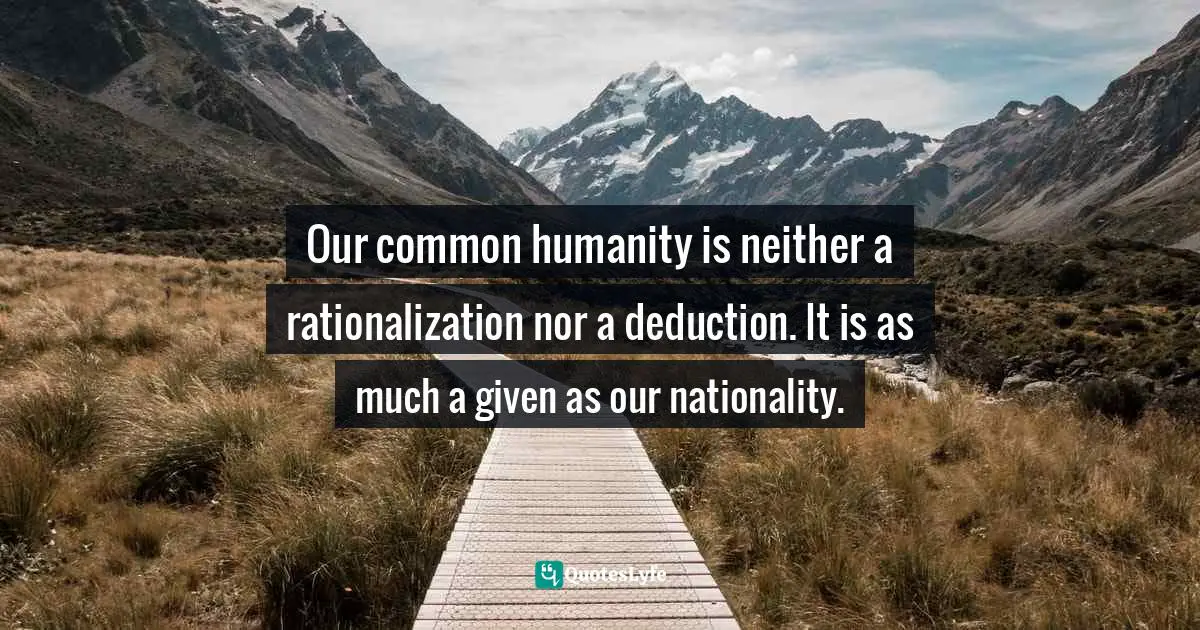 Our common humanity is neither a rationalization nor a deduction. It is as much a given as our nationality.