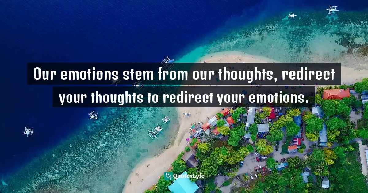 Our emotions stem from our thoughts, redirect your thoughts to redirect your emotions.