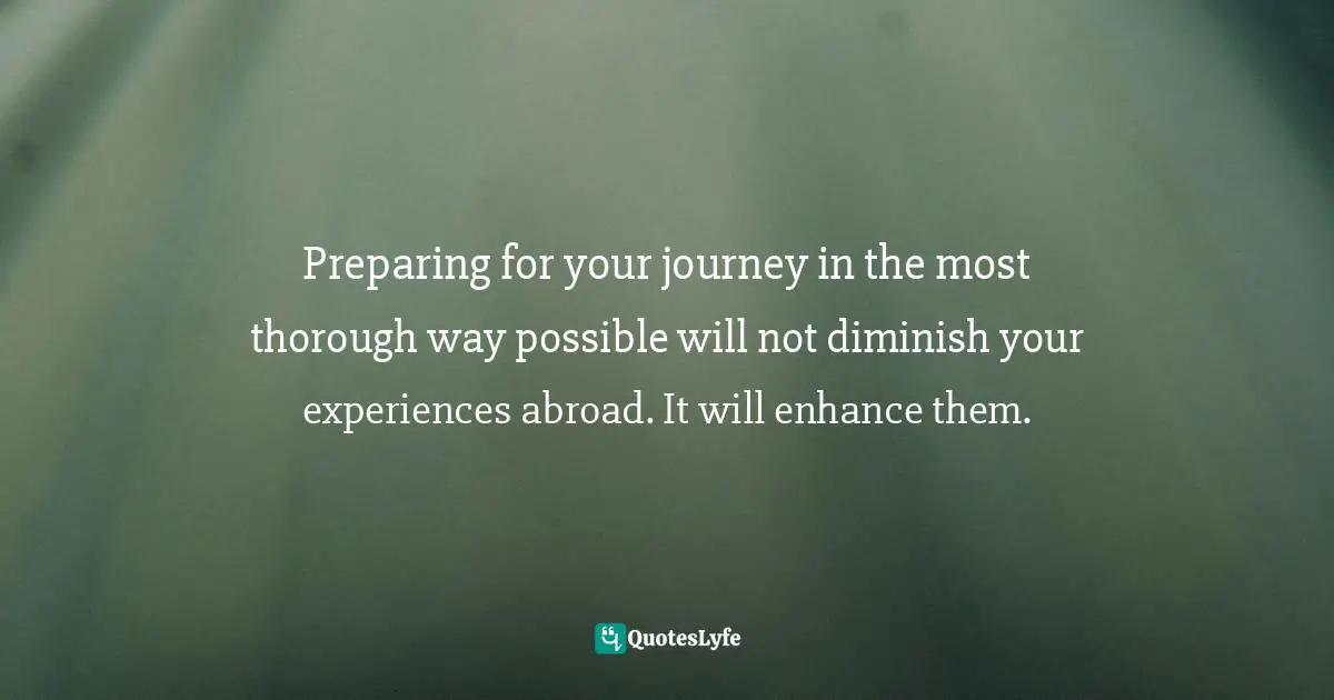 Preparing for your journey in the most thorough way possible will not diminish your experiences abroad. It will enhance them.