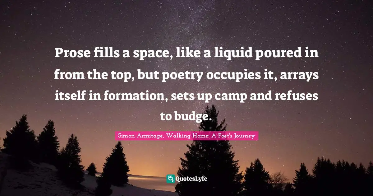 Prose fills a space, like a liquid poured in from the top, but poetry occupies it, arrays itself in formation, sets up camp and refuses to budge.