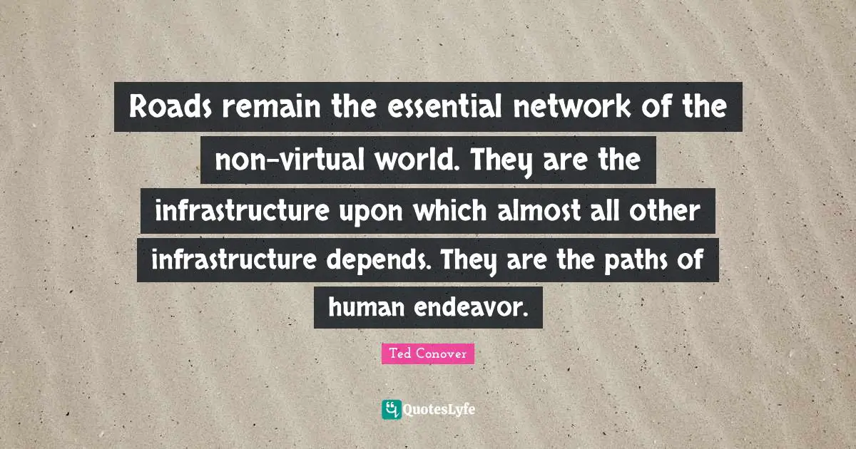 Roads remain the essential network of the non-virtual world. They are the infrastructure upon which almost all other infrastructure depends. They are the paths of human endeavor.