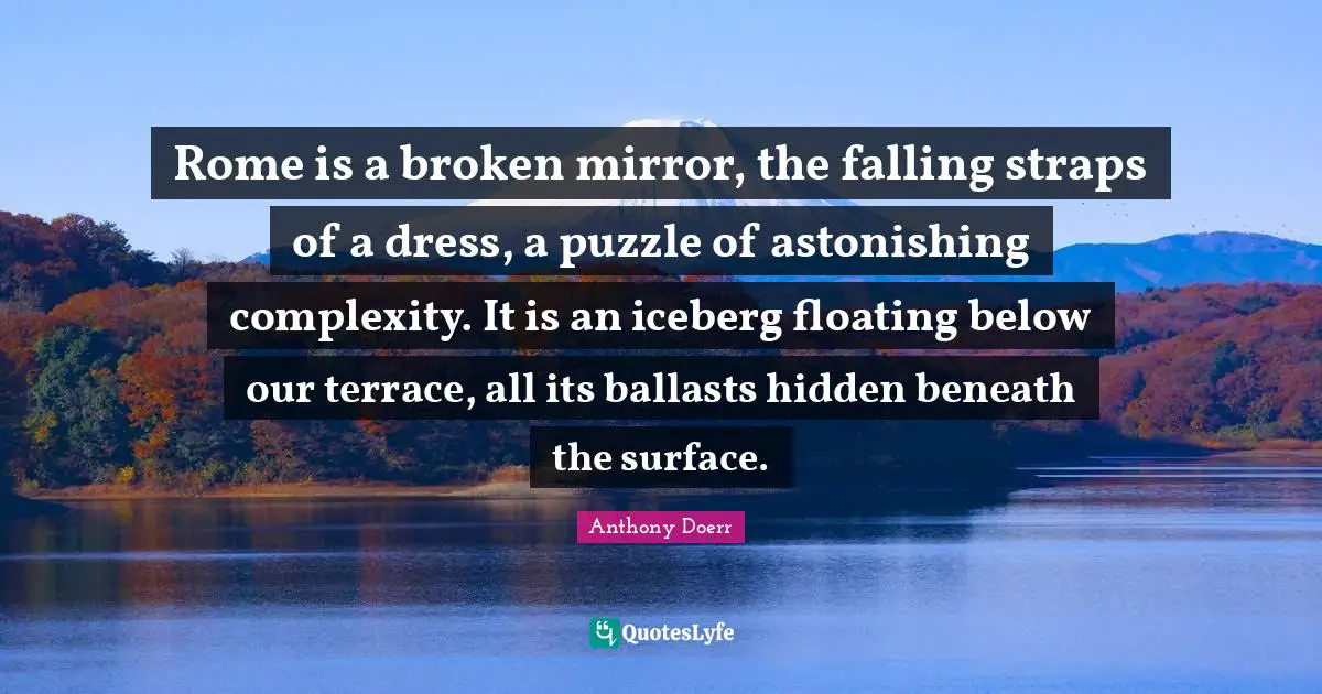 Rome is a broken mirror, the falling straps of a dress, a puzzle of astonishing complexity. It is an iceberg floating below our terrace, all its ballasts hidden beneath the surface.