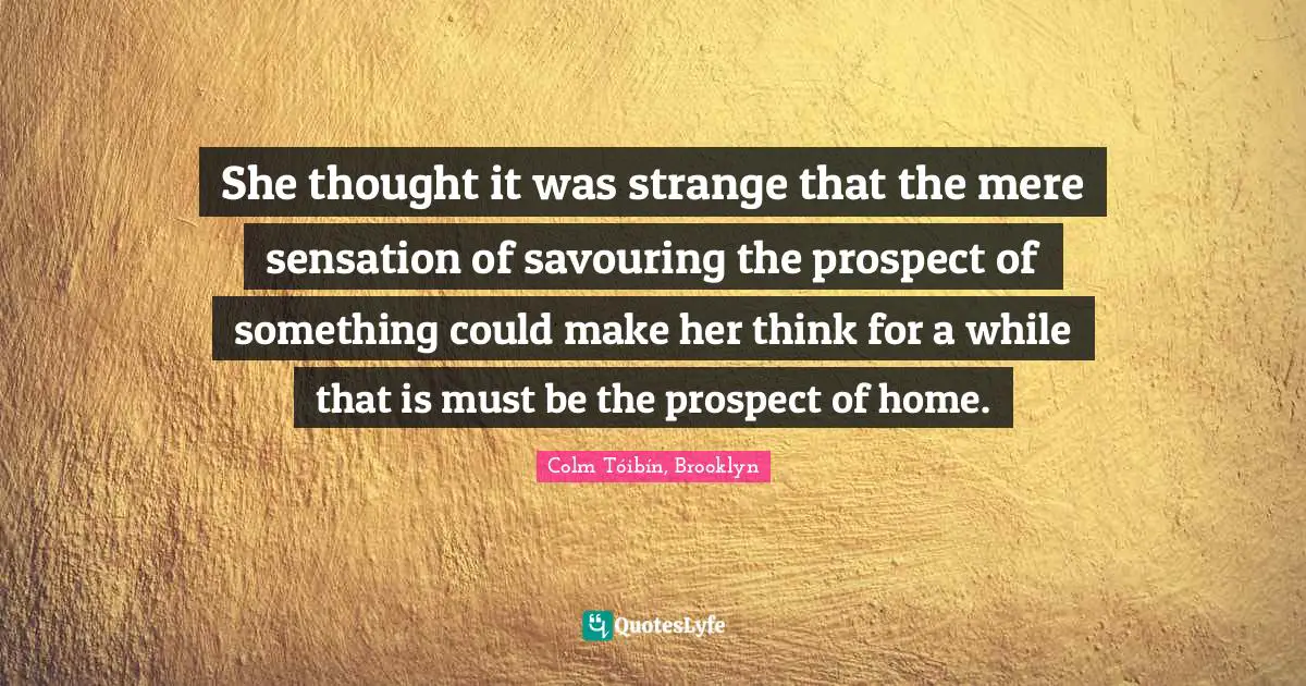 She thought it was strange that the mere sensation of savouring the prospect of something could make her think for a while that is must be the prospect of home.