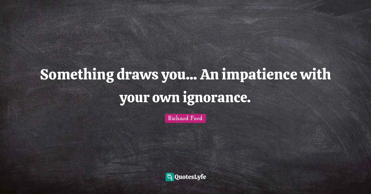 Something draws you... An impatience with your own ignorance.