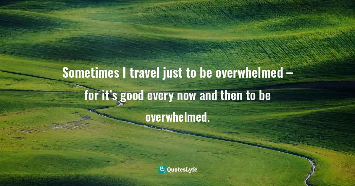 Sometimes I travel just to be overwhelmed – for it’s good every now and then to be overwhelmed.
