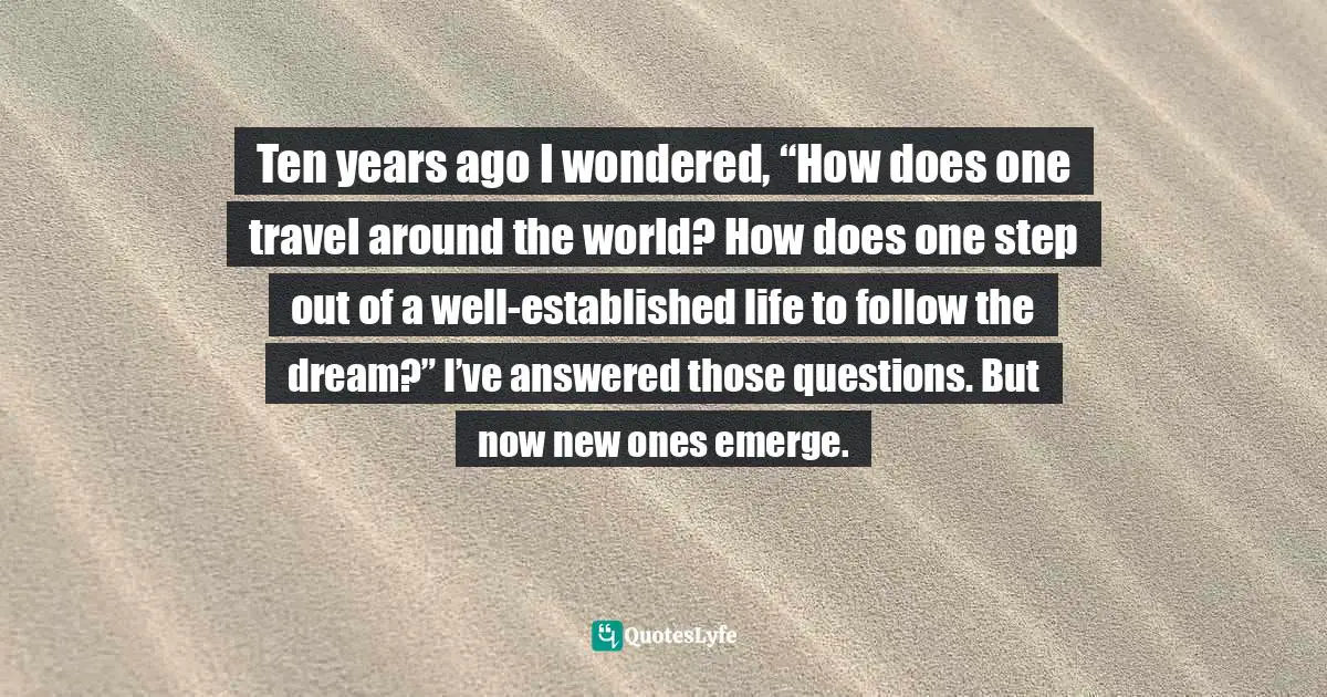 Travel Writing Quotes: "Ten years ago I wondered, “How does one travel around the world? How does one step out of a well-established life to follow the dream?” I’ve answered those questions. But now new ones emerge."