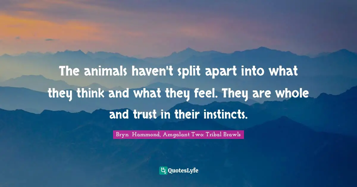 The animals haven't split apart into what they think and what they feel. They are whole and trust in their instincts.
