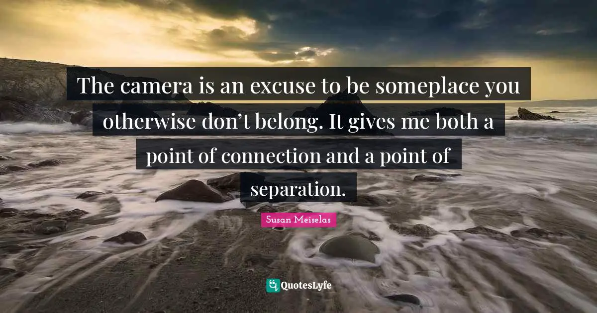 Susan Meiselas Quotes: "The camera is an excuse to be someplace you otherwise don’t belong. It gives me both a point of connection and a point of separation."
