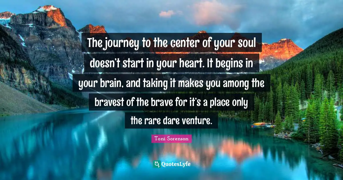 The journey to the center of your soul doesn’t start in your heart. It begins in your brain, and taking it makes you among the bravest of the brave for it’s a place only the rare dare venture.