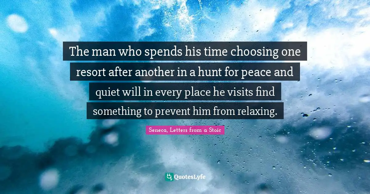 The man who spends his time choosing one resort after another in a hunt for peace and quiet will in every place he visits find something to prevent him from relaxing.