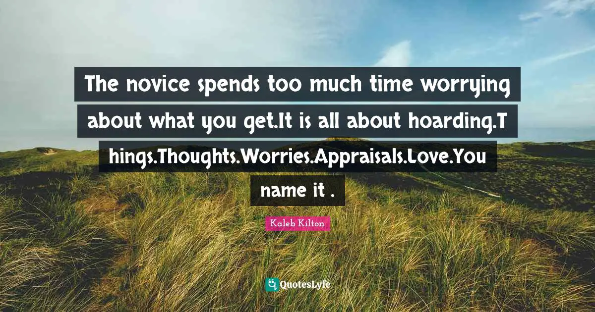The novice spends too much time worrying about what you get.It is all about hoarding.Things.Thoughts.Worries.Appraisals.Love.You name it .