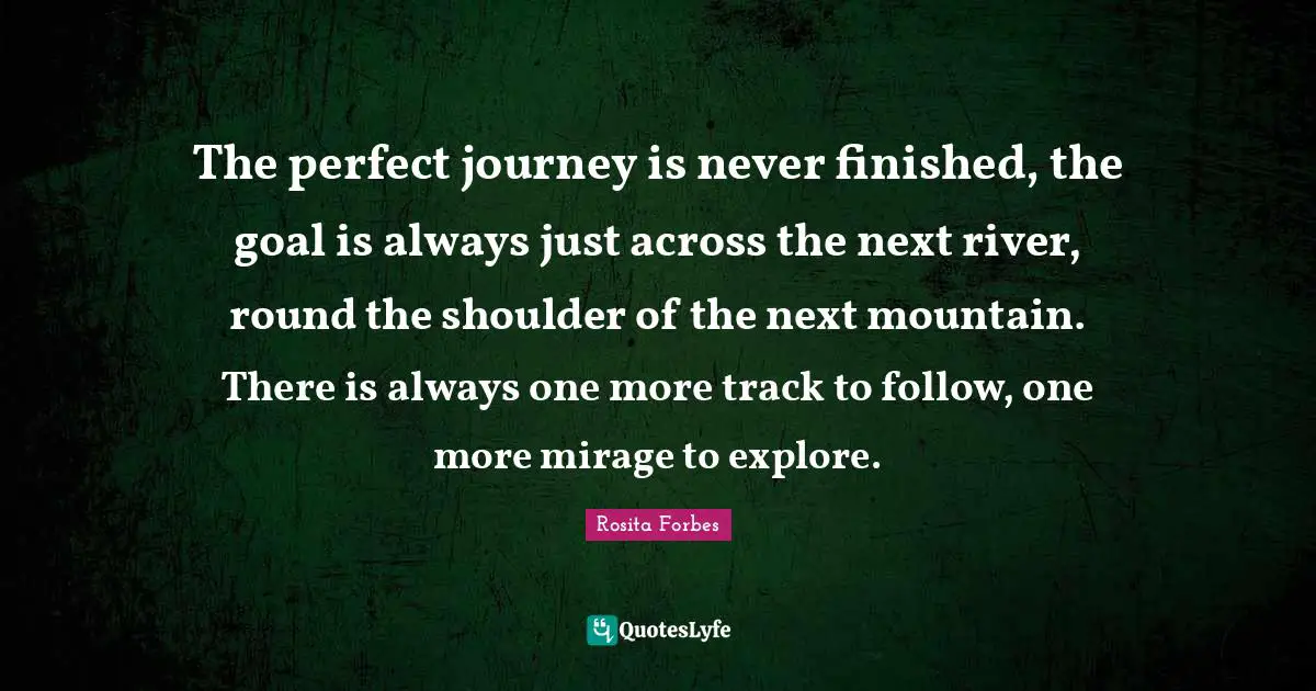 Rosita Forbes Quotes: "The perfect journey is never finished, the goal is always just across the next river, round the shoulder of the next mountain. There is always one more track to follow, one more mirage to explore."