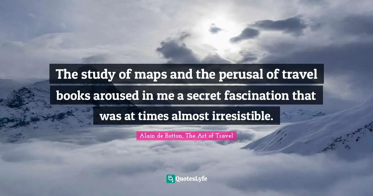 The study of maps and the perusal of travel books aroused in me a secret fascination that was at times almost irresistible.