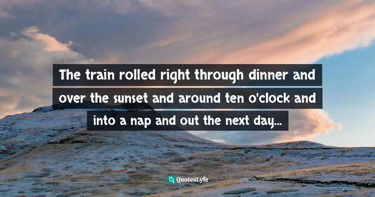 The train rolled right through dinner and over the sunset and around ten o'clock and into a nap and out the next day...