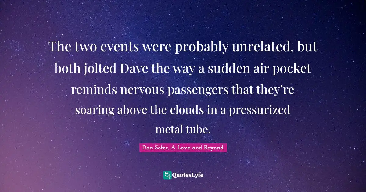 The two events were probably unrelated, but both jolted Dave the way a sudden air pocket reminds nervous passengers that they’re soaring above the clouds in a pressurized metal tube.