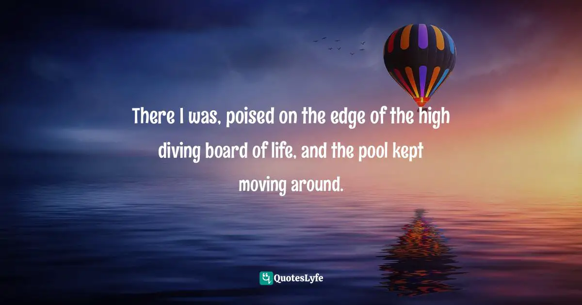There I was, poised on the edge of the high diving board of life, and the pool kept moving around.