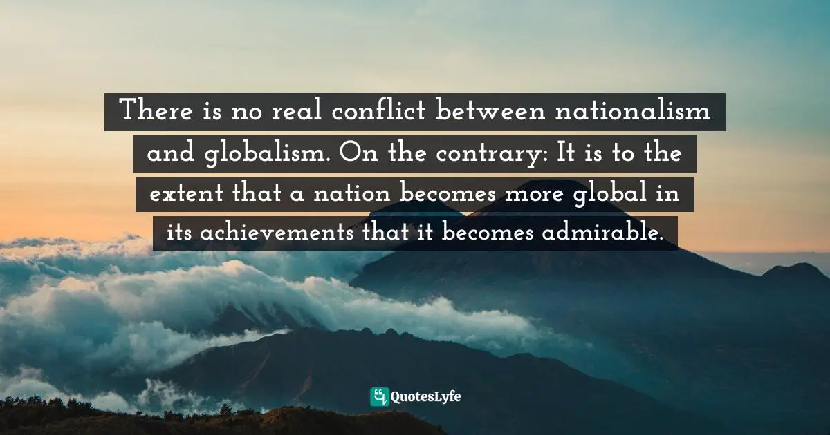 There is no real conflict between nationalism and globalism. On the contrary: It is to the extent that a nation becomes more global in its achievements that it becomes admirable.