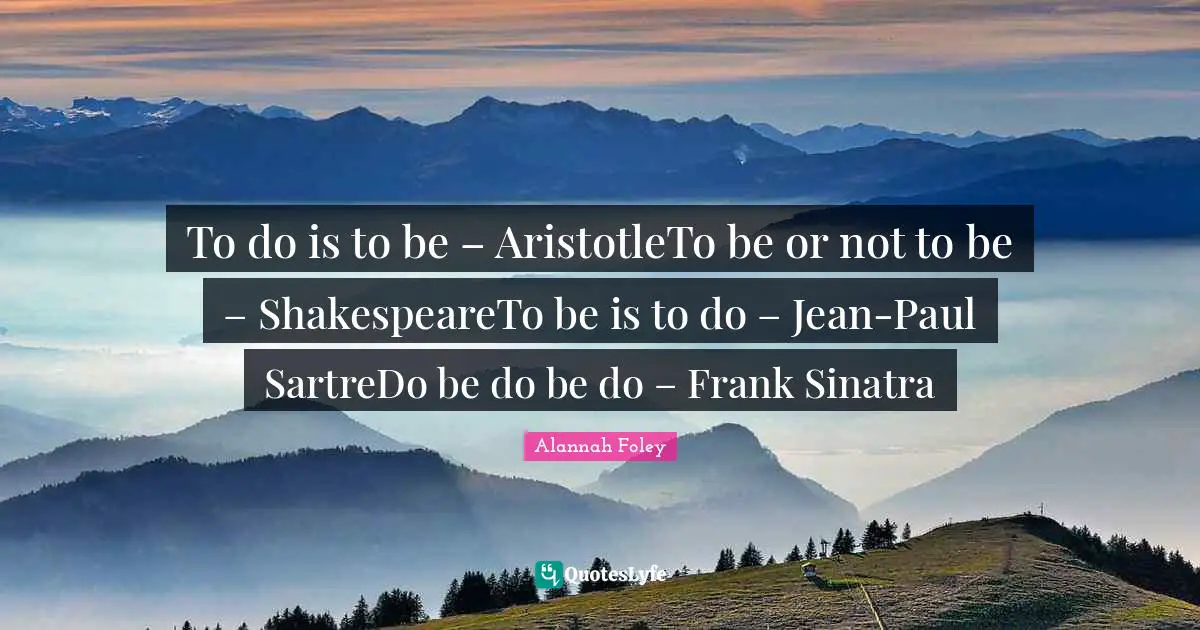To do is to be – AristotleTo be or not to be – ShakespeareTo be is to do – Jean-Paul SartreDo be do be do – Frank Sinatra