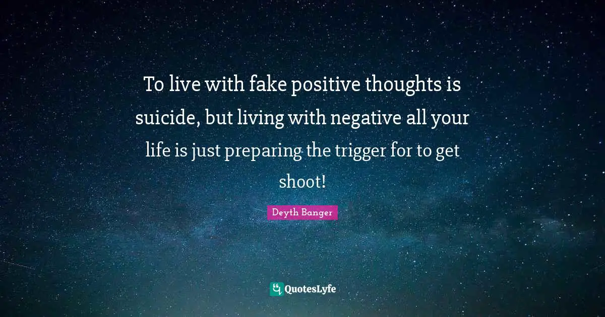 To live with fake positive thoughts is suicide, but living with negative all your life is just preparing the trigger for to get shoot!