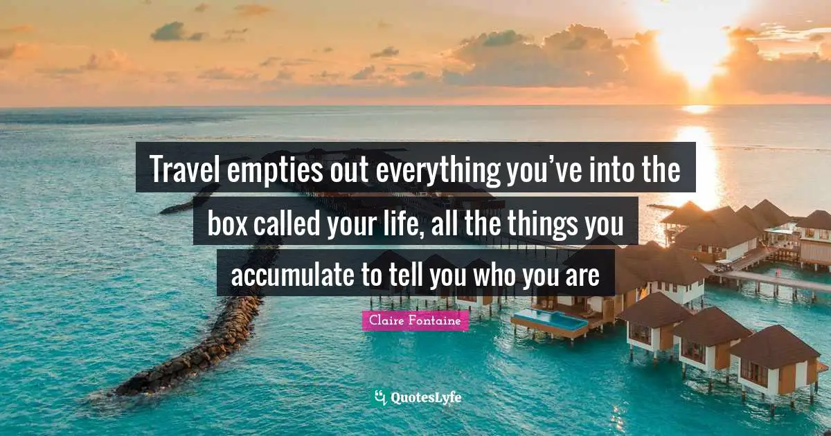 Travel empties out everything you’ve into the box called your life, all the things you accumulate to tell you who you are