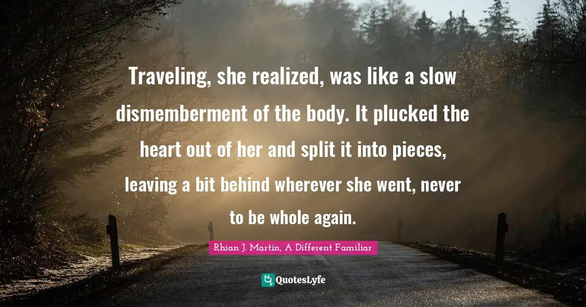 Traveling, she realized, was like a slow dismemberment of the body. It plucked the heart out of her and split it into pieces, leaving a bit behind wherever she went, never to be whole again.