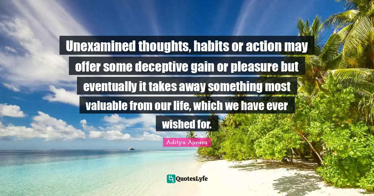 Unexamined thoughts, habits or action may offer some deceptive gain or pleasure but eventually it takes away something most valuable from our life, which we have ever wished for.