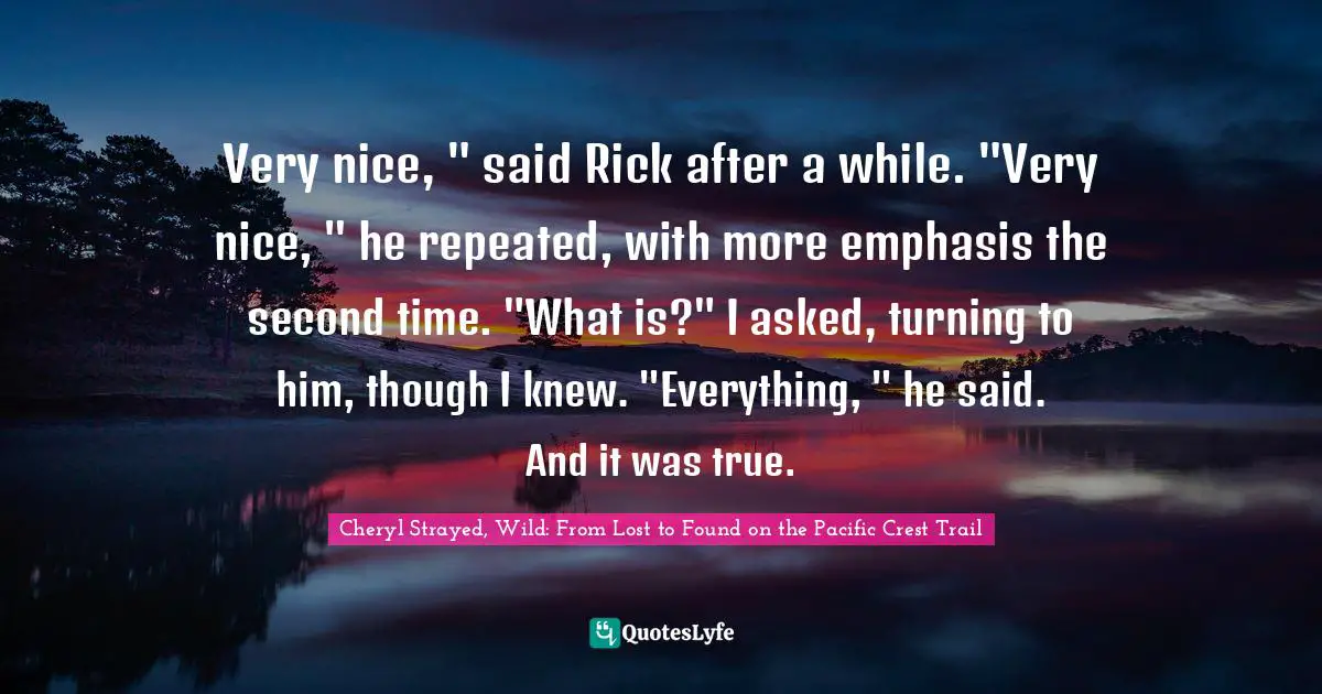 Cheryl Strayed, Wild: From Lost To Found On The Pacific Crest Trail Quotes: "Very nice, " said Rick after a while. "Very nice, " he repeated, with more emphasis the second time. "What is?" I asked, turning to him, though I knew. "Everything, " he said. And it was true."