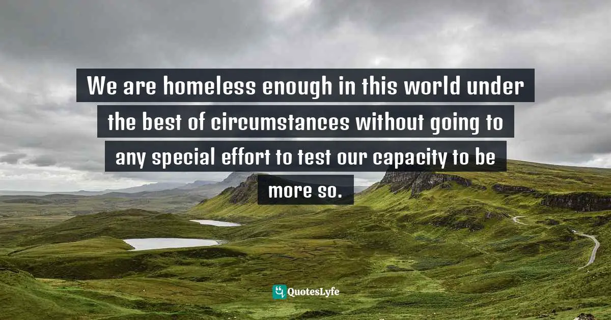 Homelessness Quotes: "We are homeless enough in this world under the best of circumstances without going to any special effort to test our capacity to be more so."