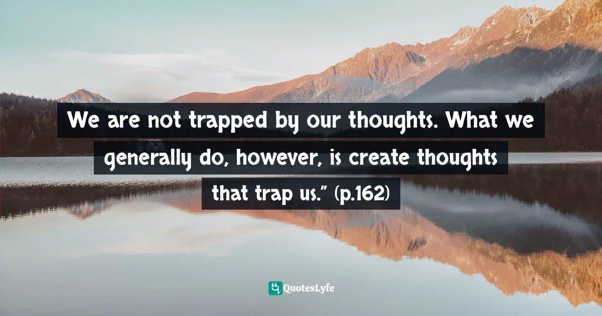 We are not trapped by our thoughts. What we generally do, however, is create thoughts that trap us.” (p.162)