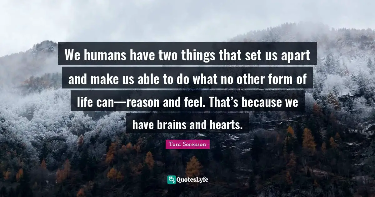 We humans have two things that set us apart and make us able to do what no other form of life can—reason and feel. That’s because we have brains and hearts.
