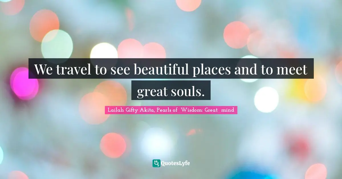 We travel to see beautiful places and to meet great souls.